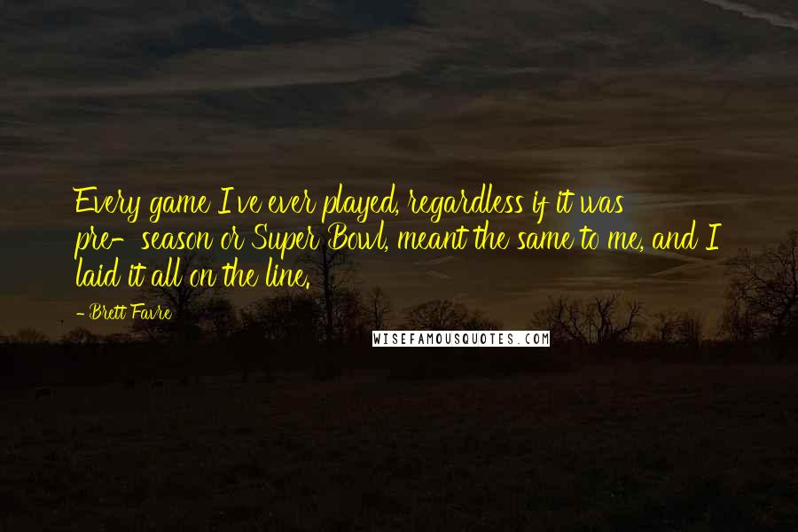 Brett Favre Quotes: Every game I've ever played, regardless if it was pre-season or Super Bowl, meant the same to me, and I laid it all on the line.
