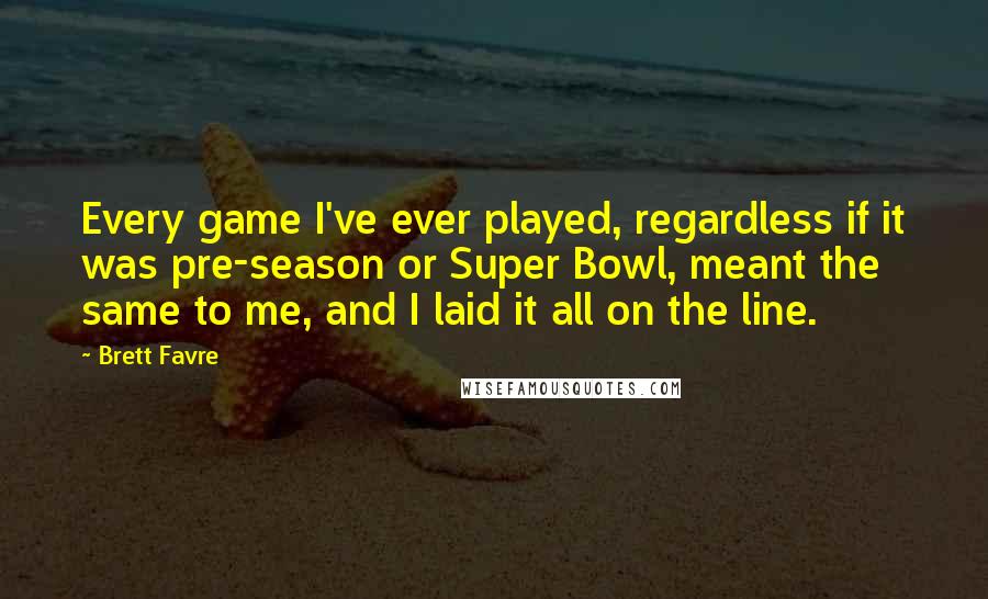 Brett Favre Quotes: Every game I've ever played, regardless if it was pre-season or Super Bowl, meant the same to me, and I laid it all on the line.