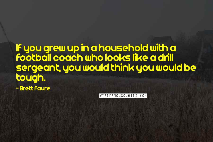 Brett Favre Quotes: If you grew up in a household with a football coach who looks like a drill sergeant, you would think you would be tough.