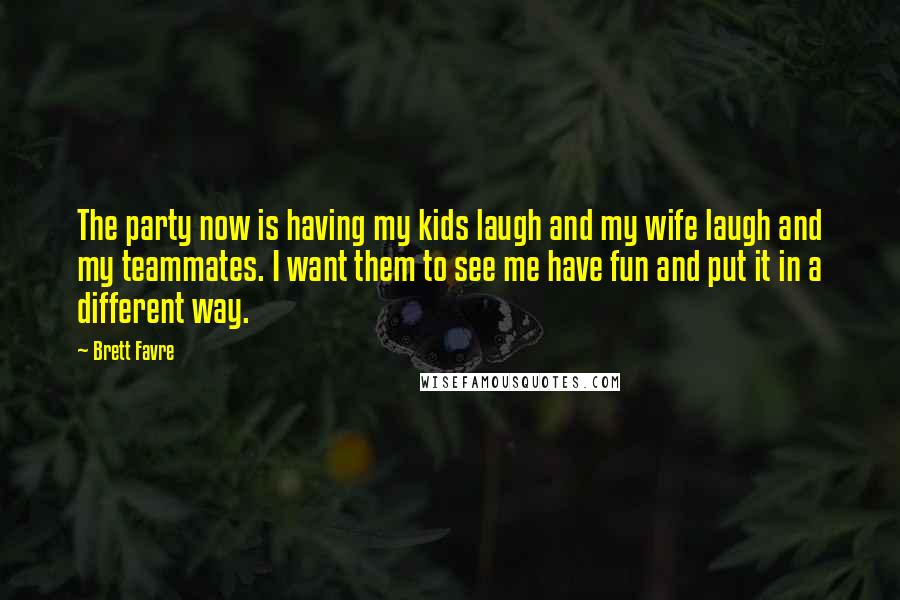 Brett Favre Quotes: The party now is having my kids laugh and my wife laugh and my teammates. I want them to see me have fun and put it in a different way.