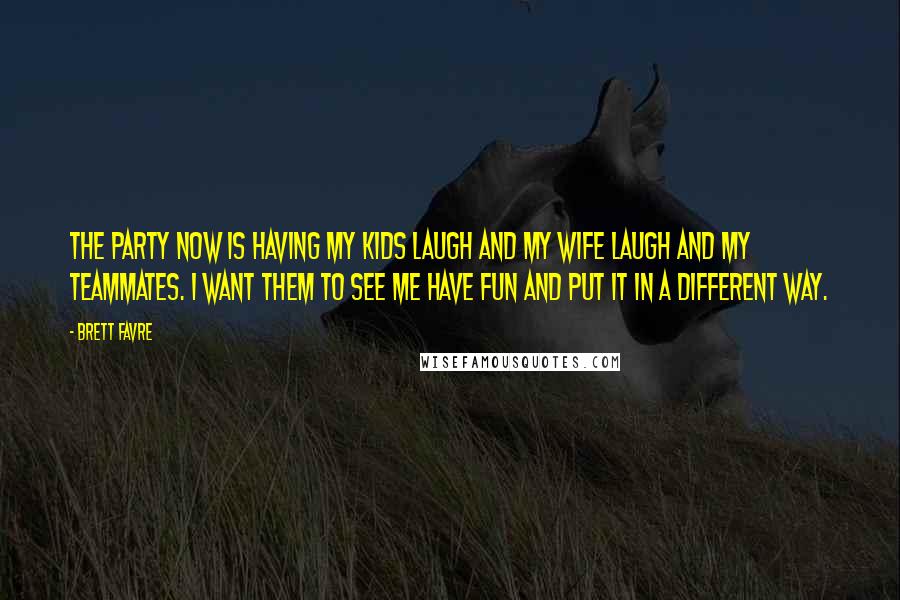 Brett Favre Quotes: The party now is having my kids laugh and my wife laugh and my teammates. I want them to see me have fun and put it in a different way.