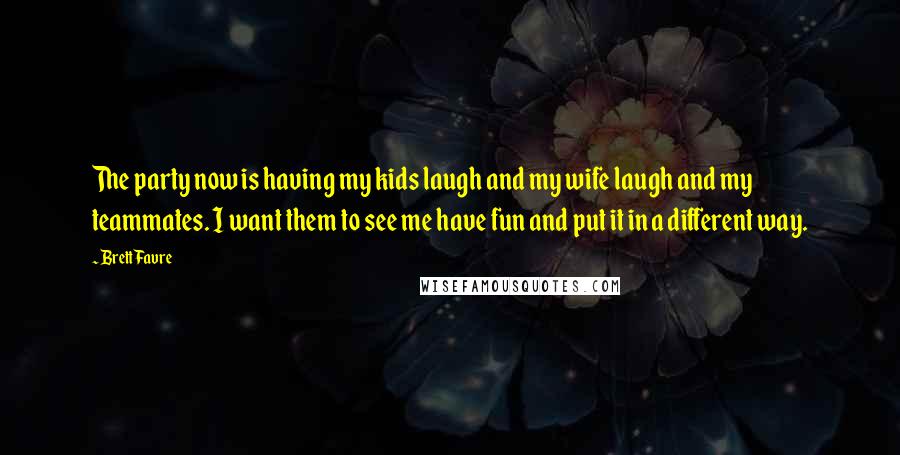 Brett Favre Quotes: The party now is having my kids laugh and my wife laugh and my teammates. I want them to see me have fun and put it in a different way.