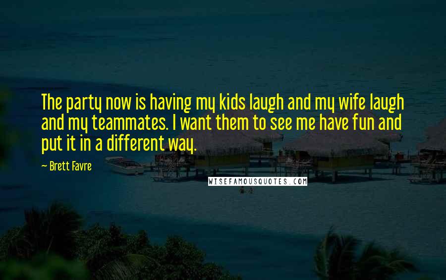 Brett Favre Quotes: The party now is having my kids laugh and my wife laugh and my teammates. I want them to see me have fun and put it in a different way.