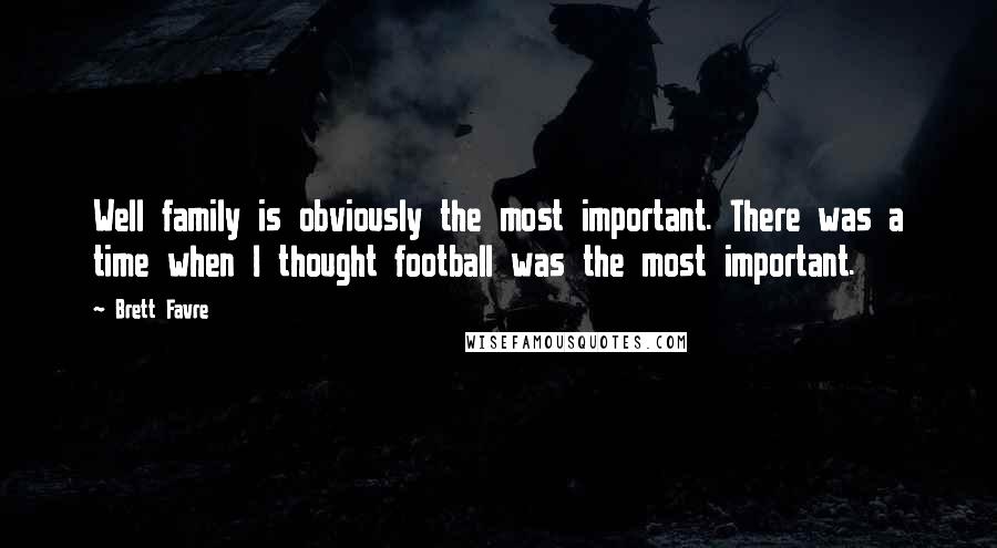 Brett Favre Quotes: Well family is obviously the most important. There was a time when I thought football was the most important.