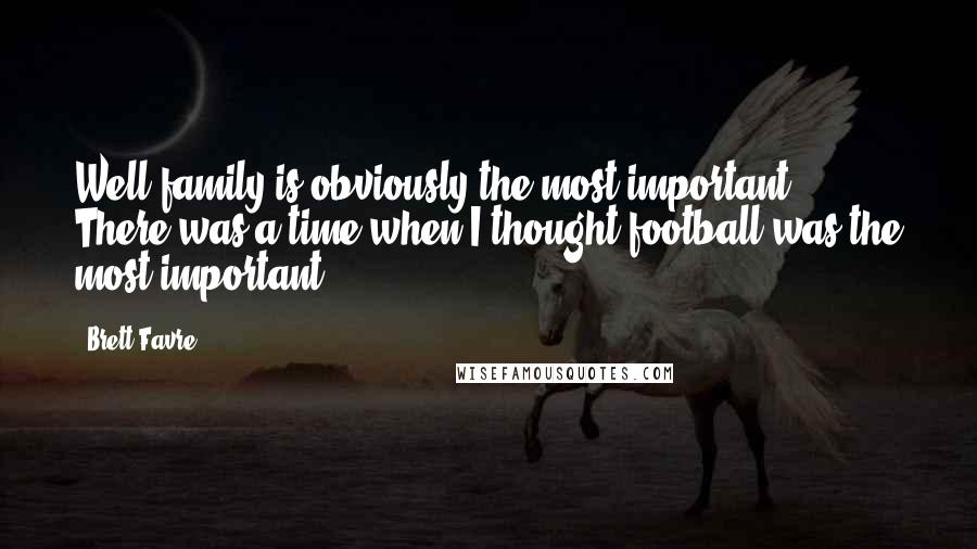 Brett Favre Quotes: Well family is obviously the most important. There was a time when I thought football was the most important.