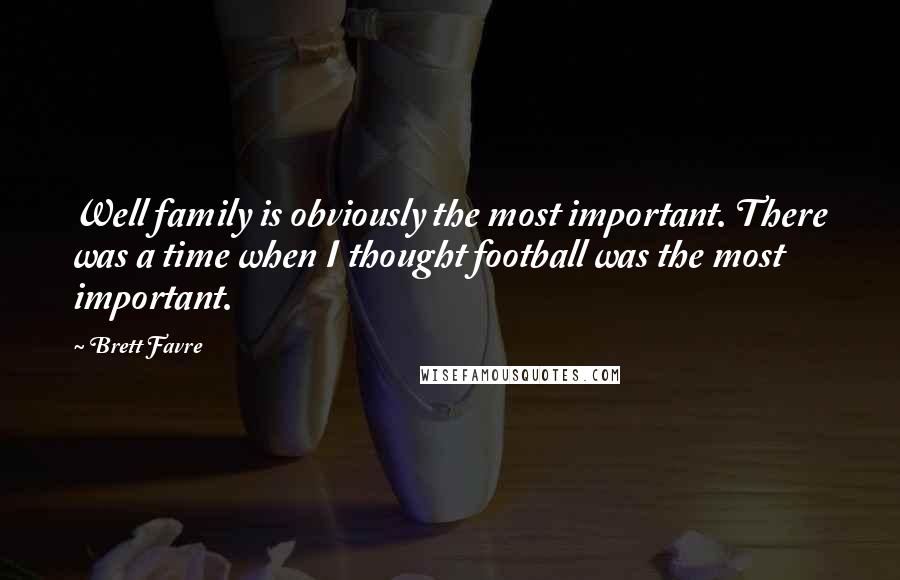 Brett Favre Quotes: Well family is obviously the most important. There was a time when I thought football was the most important.