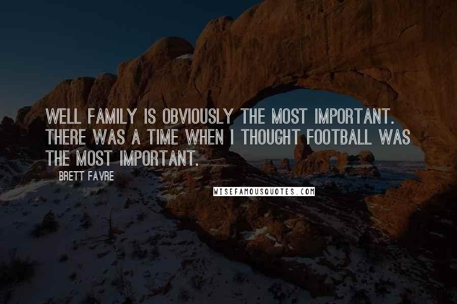 Brett Favre Quotes: Well family is obviously the most important. There was a time when I thought football was the most important.