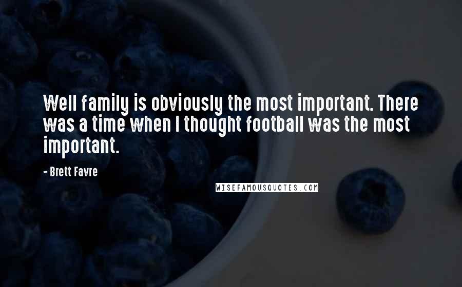 Brett Favre Quotes: Well family is obviously the most important. There was a time when I thought football was the most important.