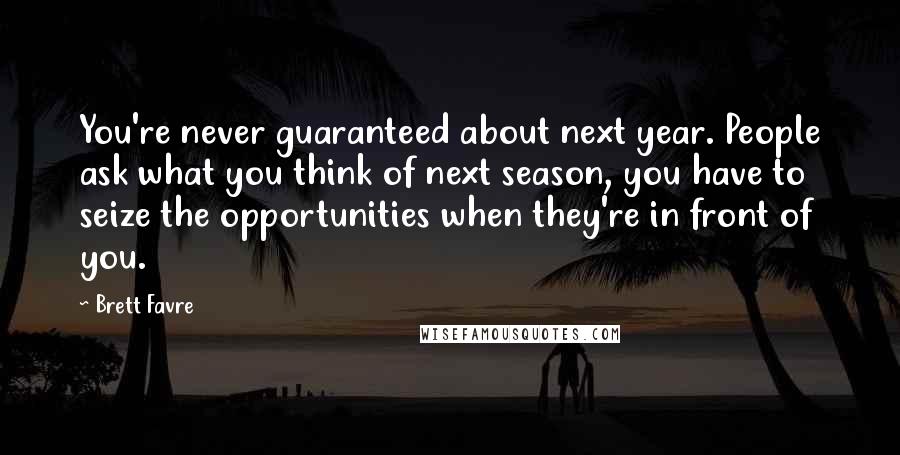 Brett Favre Quotes: You're never guaranteed about next year. People ask what you think of next season, you have to seize the opportunities when they're in front of you.