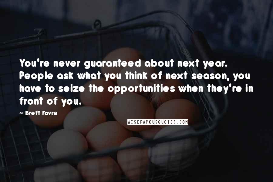 Brett Favre Quotes: You're never guaranteed about next year. People ask what you think of next season, you have to seize the opportunities when they're in front of you.