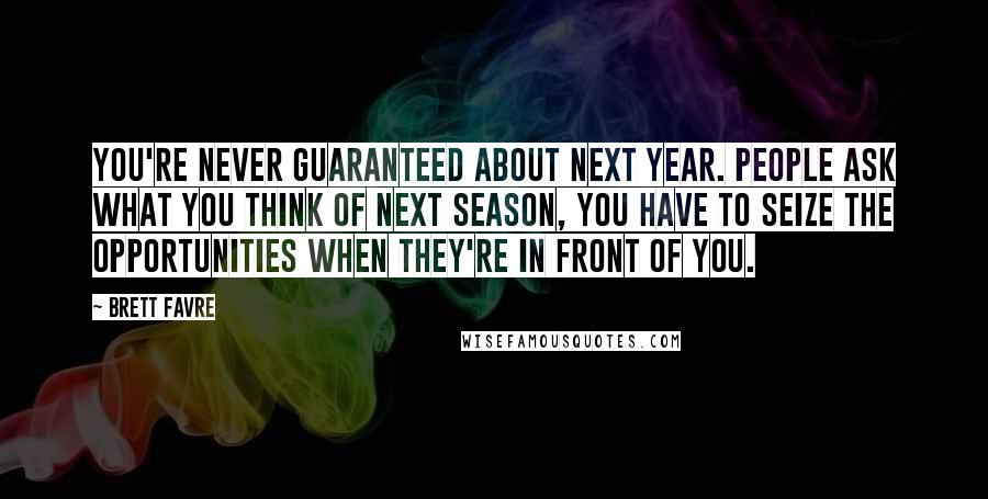 Brett Favre Quotes: You're never guaranteed about next year. People ask what you think of next season, you have to seize the opportunities when they're in front of you.