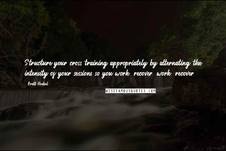 Brett Hoebel Quotes: Structure your cross-training appropriately by alternating the intensity of your sessions so you work, recover, work, recover.