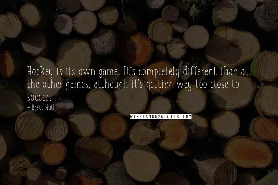 Brett Hull Quotes: Hockey is its own game. It's completely different than all the other games, although it's getting way too close to soccer.