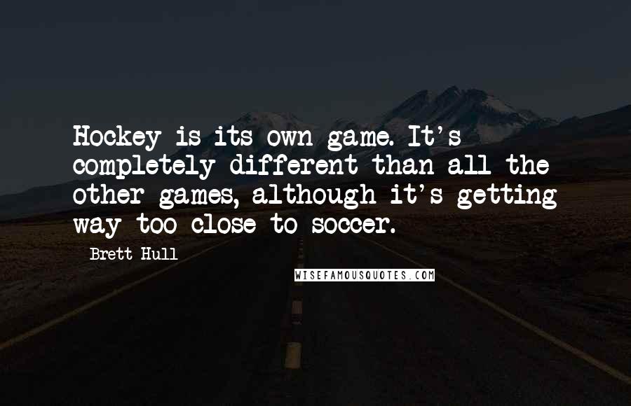 Brett Hull Quotes: Hockey is its own game. It's completely different than all the other games, although it's getting way too close to soccer.