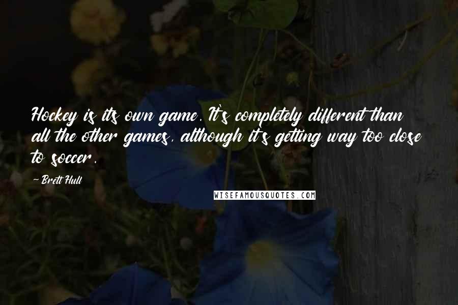 Brett Hull Quotes: Hockey is its own game. It's completely different than all the other games, although it's getting way too close to soccer.