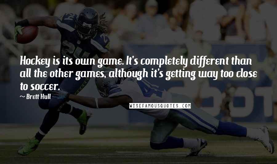 Brett Hull Quotes: Hockey is its own game. It's completely different than all the other games, although it's getting way too close to soccer.