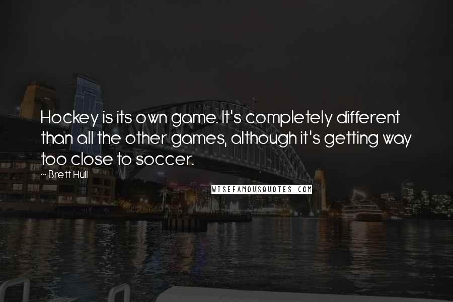 Brett Hull Quotes: Hockey is its own game. It's completely different than all the other games, although it's getting way too close to soccer.