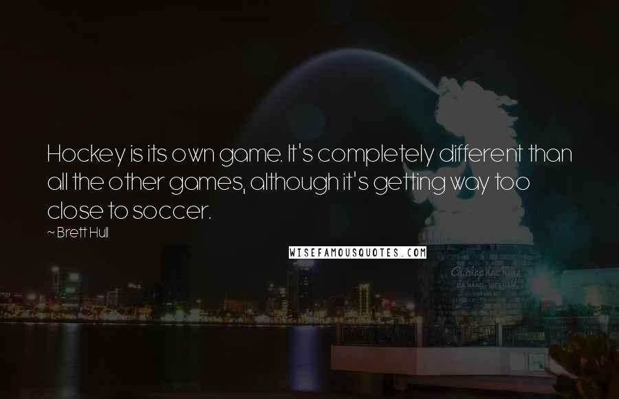 Brett Hull Quotes: Hockey is its own game. It's completely different than all the other games, although it's getting way too close to soccer.