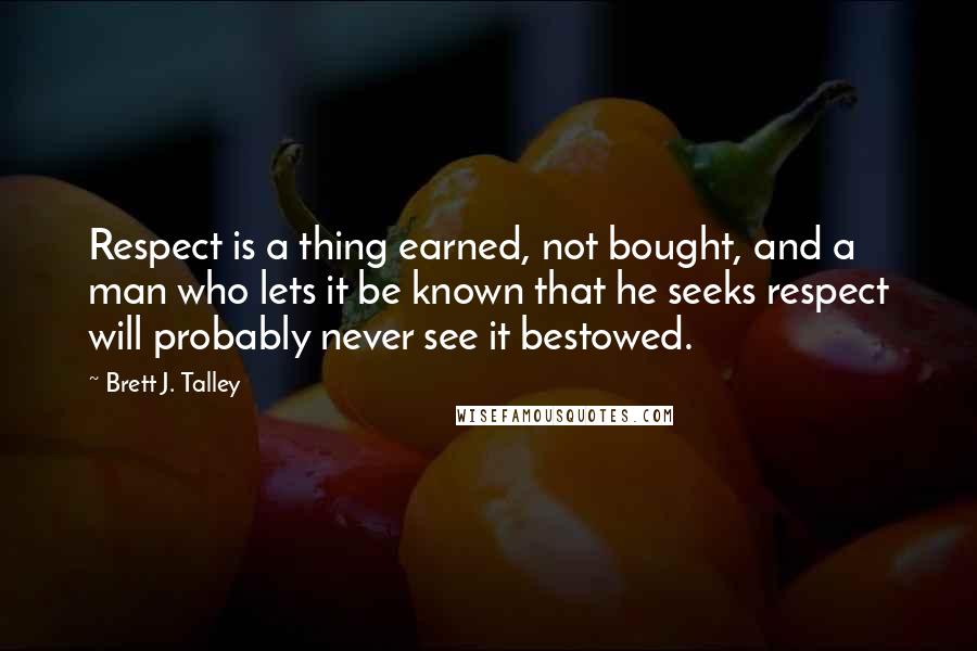 Brett J. Talley Quotes: Respect is a thing earned, not bought, and a man who lets it be known that he seeks respect will probably never see it bestowed.