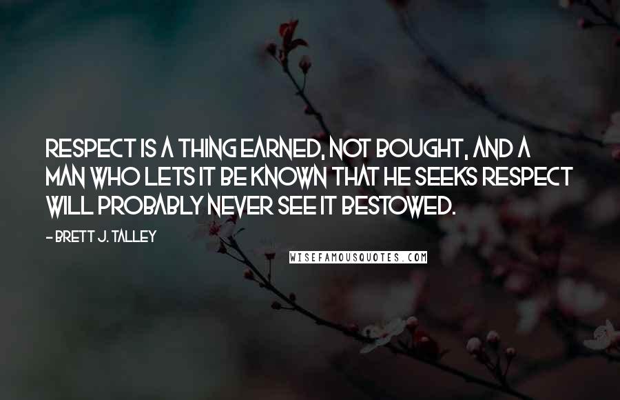Brett J. Talley Quotes: Respect is a thing earned, not bought, and a man who lets it be known that he seeks respect will probably never see it bestowed.
