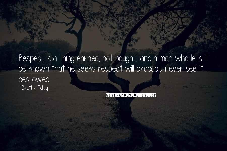 Brett J. Talley Quotes: Respect is a thing earned, not bought, and a man who lets it be known that he seeks respect will probably never see it bestowed.