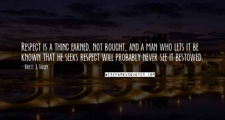 Brett J. Talley Quotes: Respect is a thing earned, not bought, and a man who lets it be known that he seeks respect will probably never see it bestowed.