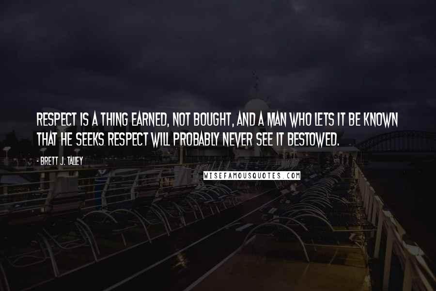 Brett J. Talley Quotes: Respect is a thing earned, not bought, and a man who lets it be known that he seeks respect will probably never see it bestowed.