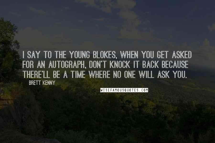 Brett Kenny Quotes: I say to the young blokes, when you get asked for an autograph, don't knock it back because there'll be a time where no one will ask you.