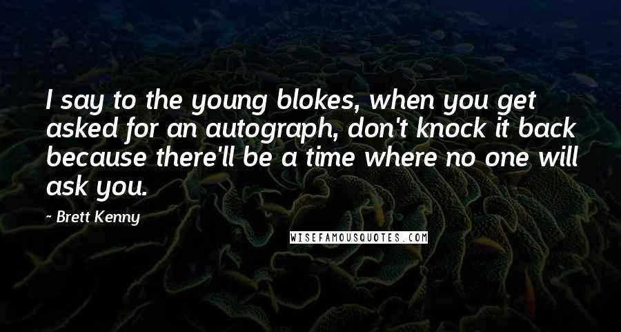 Brett Kenny Quotes: I say to the young blokes, when you get asked for an autograph, don't knock it back because there'll be a time where no one will ask you.