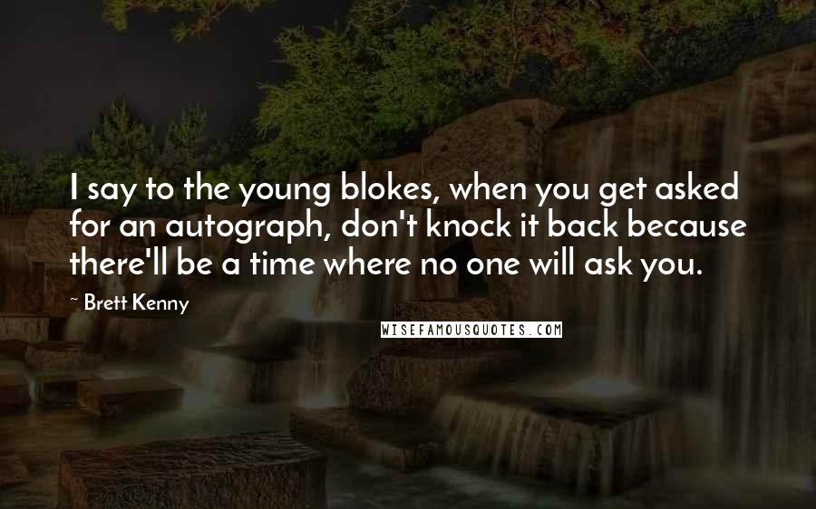 Brett Kenny Quotes: I say to the young blokes, when you get asked for an autograph, don't knock it back because there'll be a time where no one will ask you.