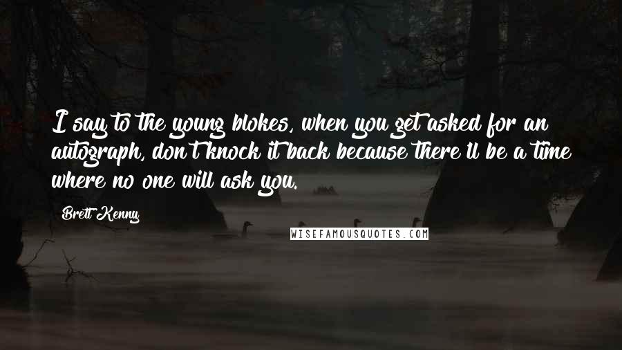 Brett Kenny Quotes: I say to the young blokes, when you get asked for an autograph, don't knock it back because there'll be a time where no one will ask you.