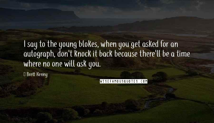 Brett Kenny Quotes: I say to the young blokes, when you get asked for an autograph, don't knock it back because there'll be a time where no one will ask you.