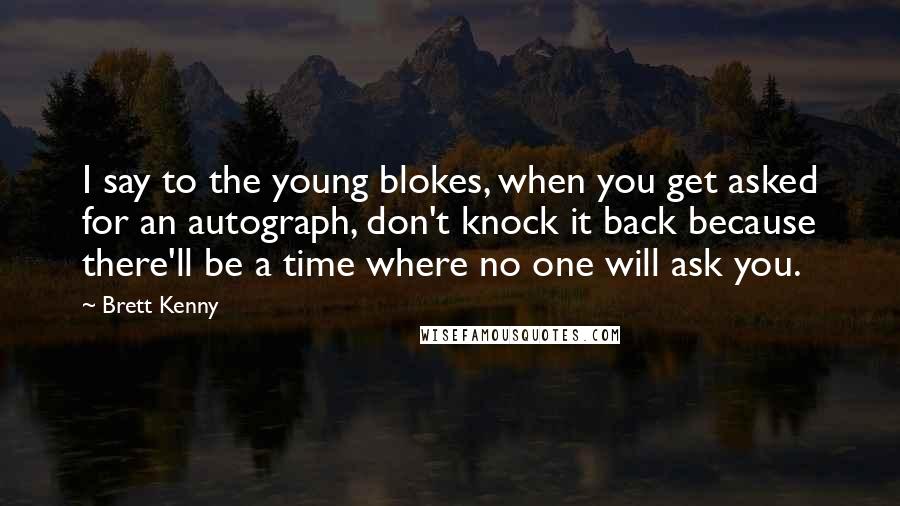 Brett Kenny Quotes: I say to the young blokes, when you get asked for an autograph, don't knock it back because there'll be a time where no one will ask you.