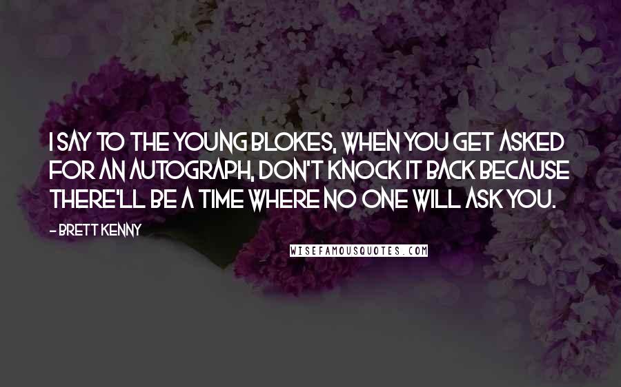 Brett Kenny Quotes: I say to the young blokes, when you get asked for an autograph, don't knock it back because there'll be a time where no one will ask you.