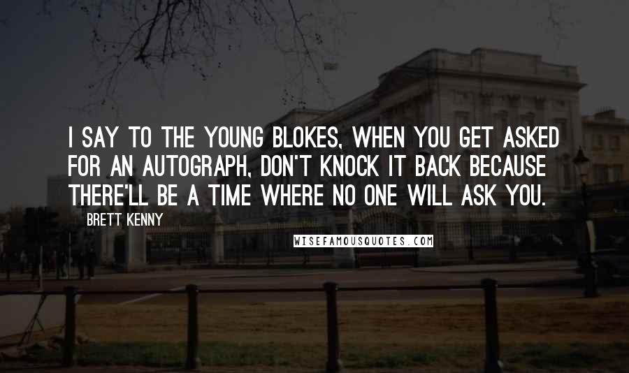 Brett Kenny Quotes: I say to the young blokes, when you get asked for an autograph, don't knock it back because there'll be a time where no one will ask you.