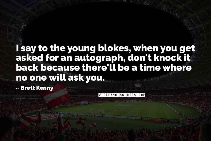 Brett Kenny Quotes: I say to the young blokes, when you get asked for an autograph, don't knock it back because there'll be a time where no one will ask you.