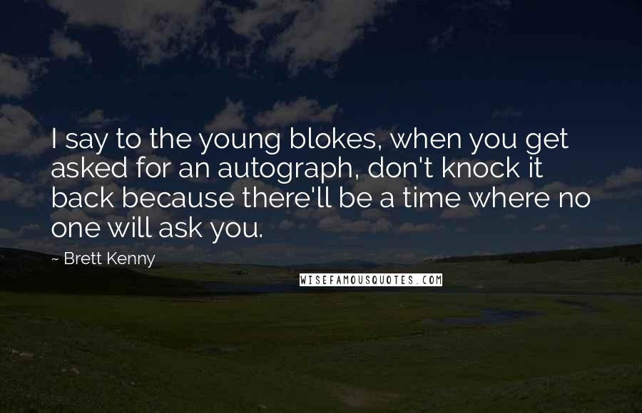 Brett Kenny Quotes: I say to the young blokes, when you get asked for an autograph, don't knock it back because there'll be a time where no one will ask you.