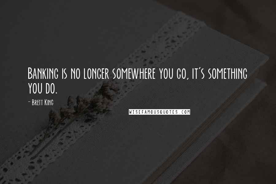 Brett King Quotes: Banking is no longer somewhere you go, it's something you do.