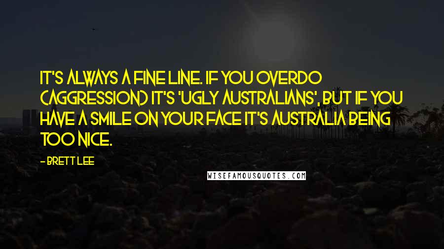 Brett Lee Quotes: It's always a fine line. If you overdo (aggression) it's 'ugly Australians', but if you have a smile on your face it's Australia being too nice.