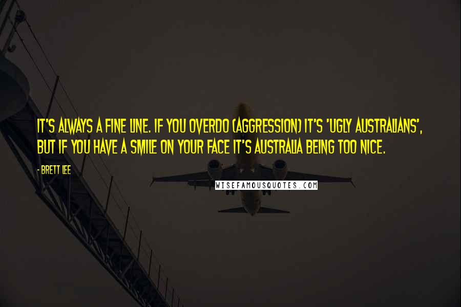 Brett Lee Quotes: It's always a fine line. If you overdo (aggression) it's 'ugly Australians', but if you have a smile on your face it's Australia being too nice.