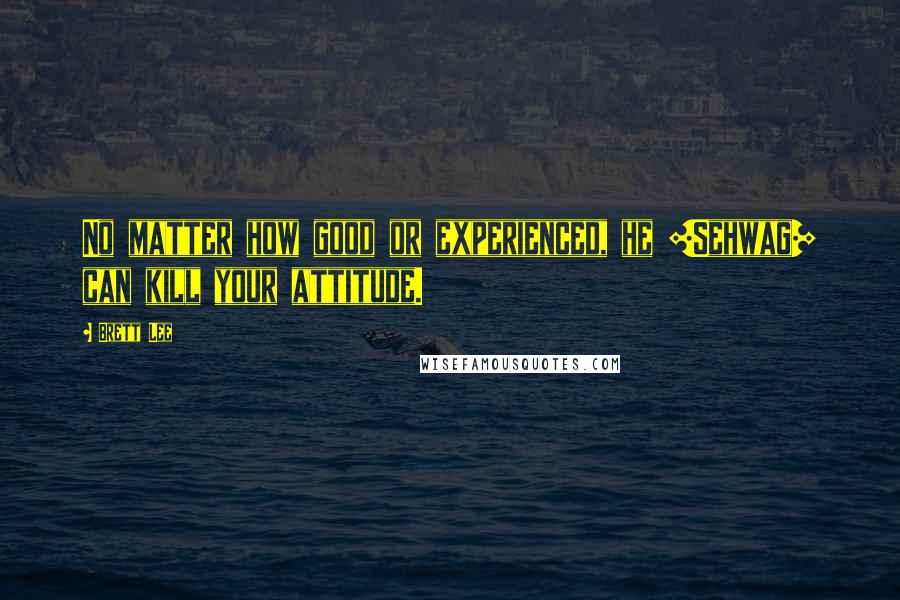 Brett Lee Quotes: No matter how good or experienced, he [Sehwag] can kill your attitude.