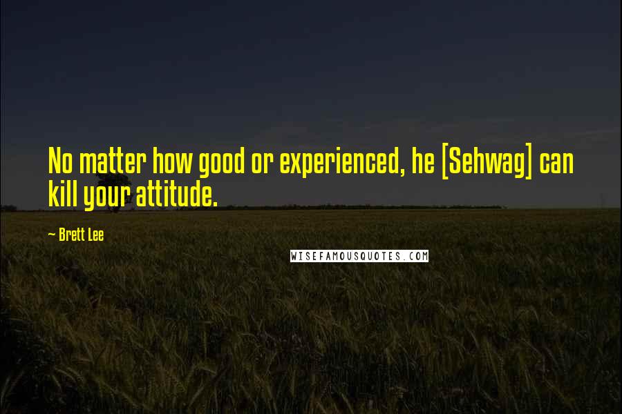 Brett Lee Quotes: No matter how good or experienced, he [Sehwag] can kill your attitude.