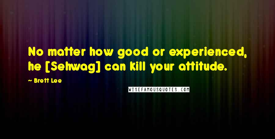 Brett Lee Quotes: No matter how good or experienced, he [Sehwag] can kill your attitude.