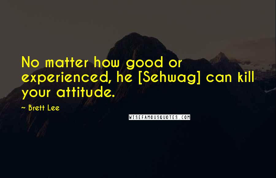 Brett Lee Quotes: No matter how good or experienced, he [Sehwag] can kill your attitude.