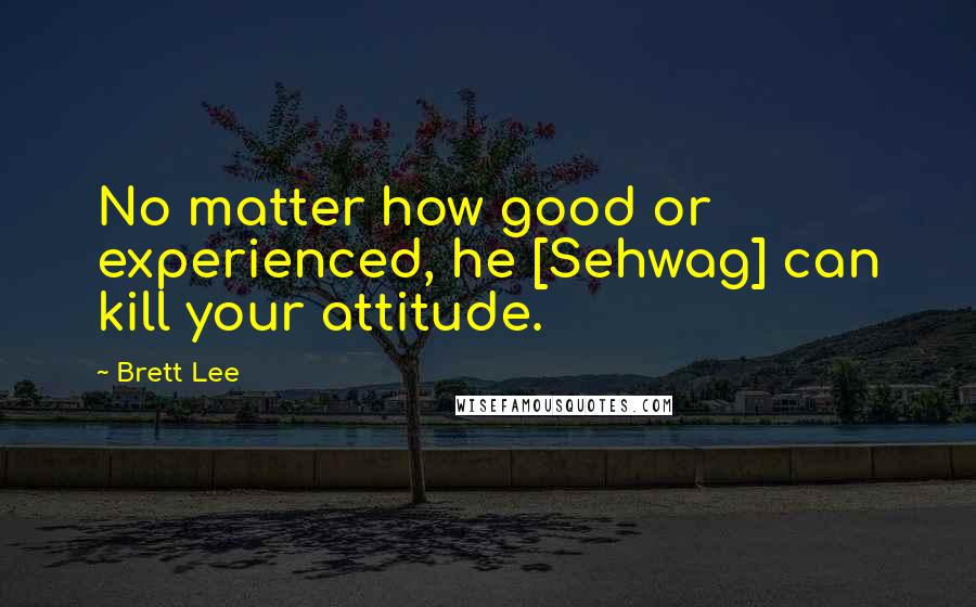 Brett Lee Quotes: No matter how good or experienced, he [Sehwag] can kill your attitude.