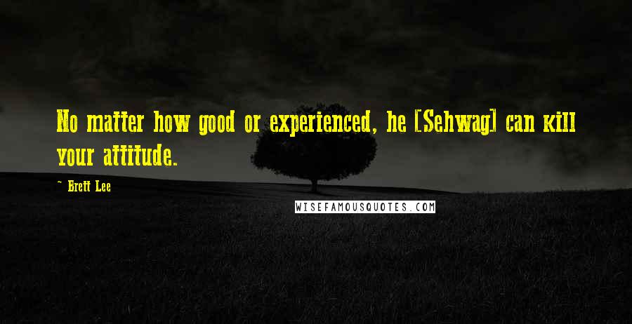 Brett Lee Quotes: No matter how good or experienced, he [Sehwag] can kill your attitude.