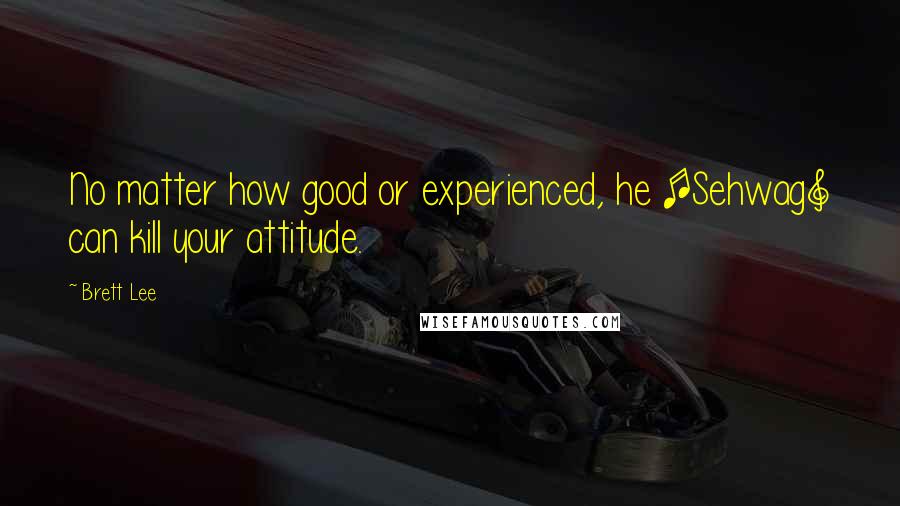 Brett Lee Quotes: No matter how good or experienced, he [Sehwag] can kill your attitude.