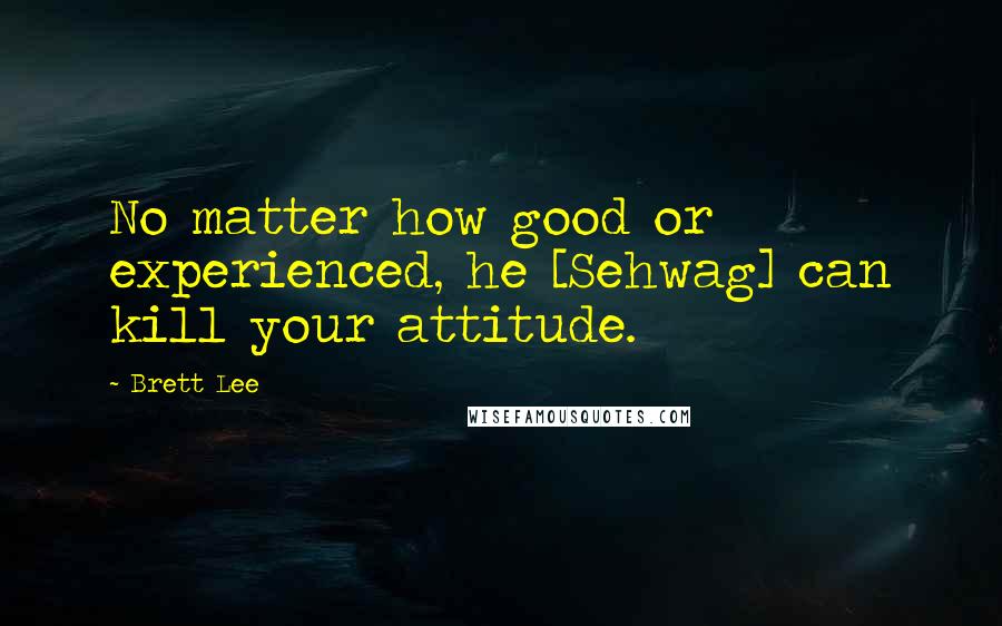 Brett Lee Quotes: No matter how good or experienced, he [Sehwag] can kill your attitude.