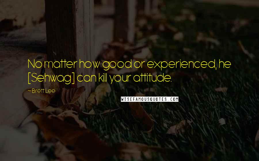 Brett Lee Quotes: No matter how good or experienced, he [Sehwag] can kill your attitude.