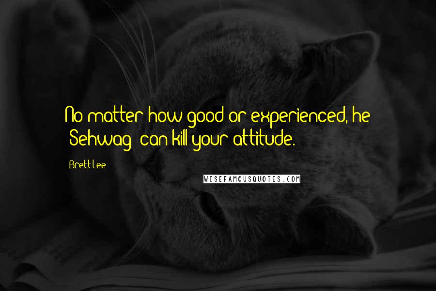 Brett Lee Quotes: No matter how good or experienced, he [Sehwag] can kill your attitude.